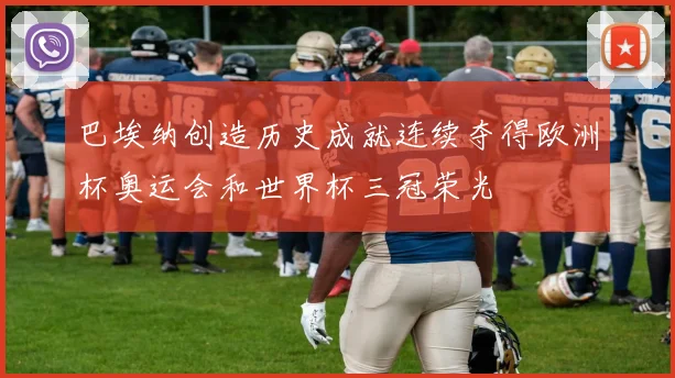 巴埃纳创造历史成就连续夺得欧洲杯奥运会和世界杯三冠荣光