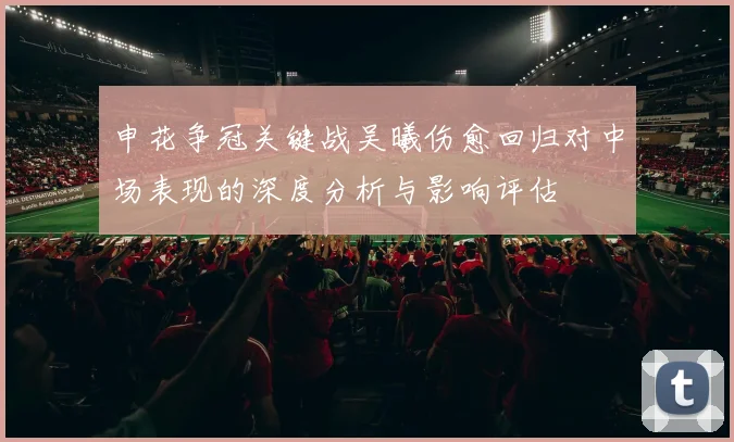 申花争冠关键战吴曦伤愈回归对中场表现的深度分析与影响评估