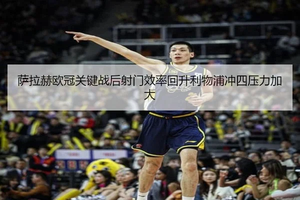 萨拉赫欧冠关键战后射门效率回升利物浦冲四压力加大